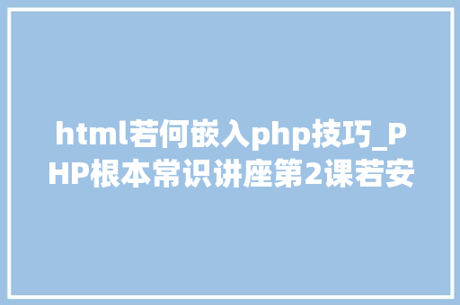 html若何嵌入php技巧_PHP根本常识讲座第2课若安在HTML页面中嵌入PHP代码