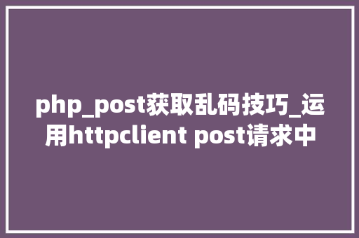 php_post获取乱码技巧_运用httpclient post请求中文乱码解决办法
