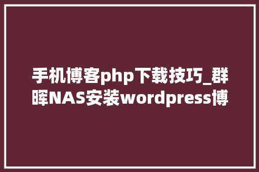 手机博客php下载技巧_群晖NAS安装wordpress博客构建属于自己的web网站