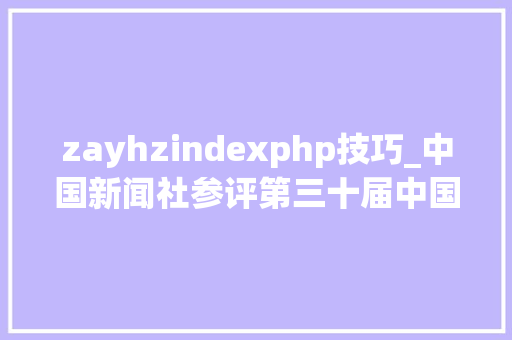 zayhzindexphp技巧_中国新闻社参评第三十届中国新闻奖收集新闻初评作品公示