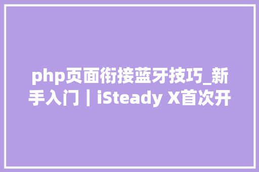 php页面衔接蓝牙技巧_新手入门｜iSteady X首次开机需要激活u0026蓝牙连接
