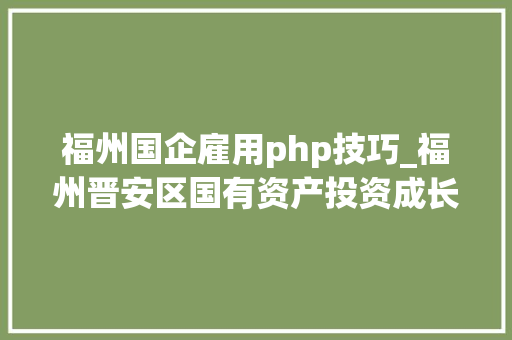 福州国企雇用php技巧_福州晋安区国有资产投资成长集团招聘 36人笔试造诣及复审事项通知