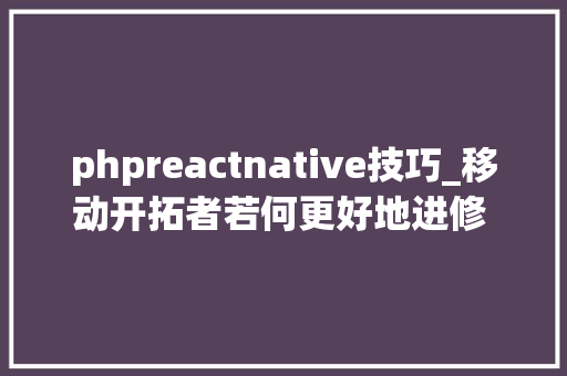 phpreactnative技巧_移动开拓者若何更好地进修 React Native｜技能头条