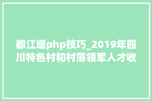 都江堰php技巧_2019年四川特色村和村落领军人才收集评选活动启动快来为都江堰这些入围的特色村和领军人才打call