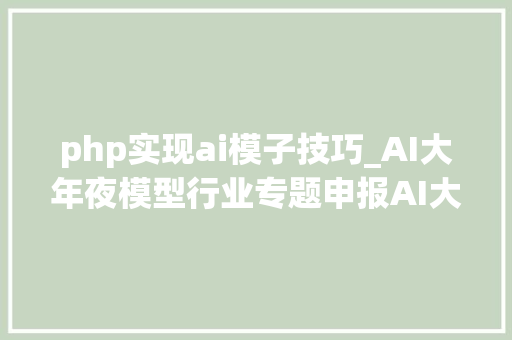 php实现ai模子技巧_AI大年夜模型行业专题申报AI大年夜模型企业是若何炼成的