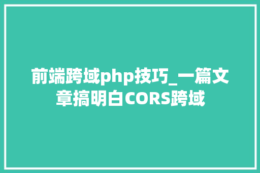 前端跨域php技巧_一篇文章搞明白CORS跨域