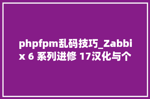 phpfpm乱码技巧_Zabbix 6 系列进修 17汉化与个性化