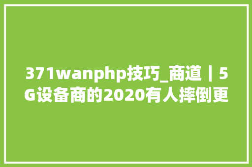 371wanphp技巧_商道｜5G设备商的2020有人摔倒更多人快跑