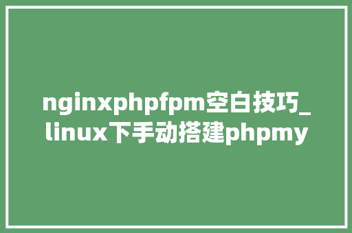 nginxphpfpm空白技巧_linux下手动搭建phpmysqlnginx绝对靠谱