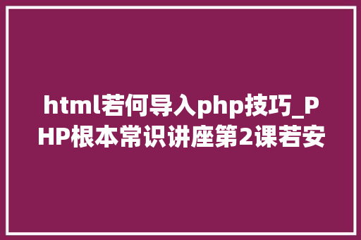html若何导入php技巧_PHP根本常识讲座第2课若安在HTML页面中嵌入PHP代码