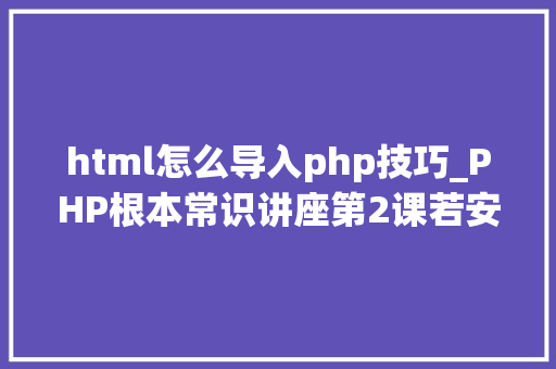 html怎么导入php技巧_PHP根本常识讲座第2课若安在HTML页面中嵌入PHP代码