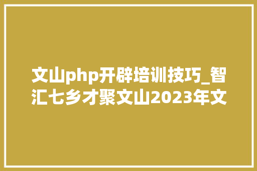 文山php开辟培训技巧_智汇七乡才聚文山2023年文山州大年夜型收集招聘会邀请函