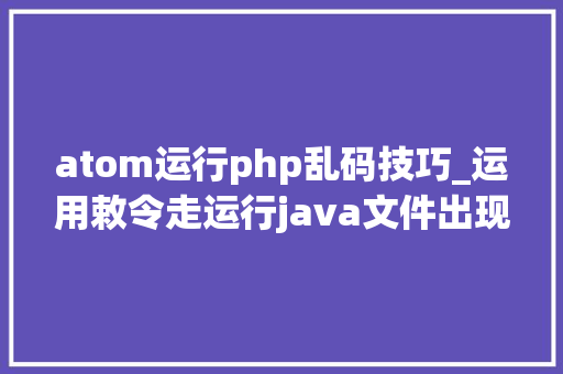atom运行php乱码技巧_运用敕令走运行java文件出现乱码的解决方法