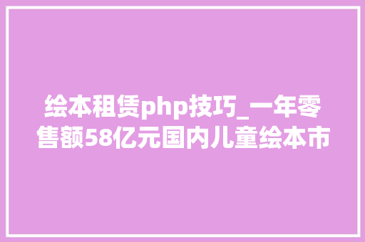 绘本租赁php技巧_一年零售额58亿元国内儿童绘本市场值得你关注