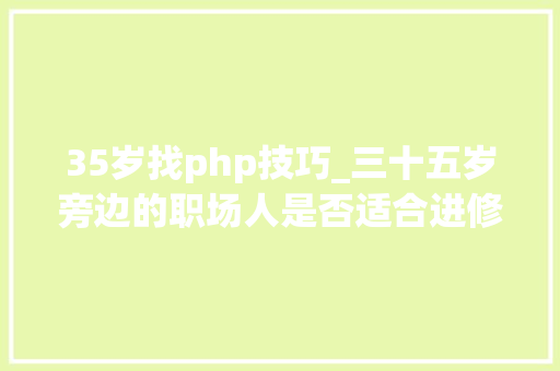 35岁找php技巧_三十五岁旁边的职场人是否适合进修PHP措辞