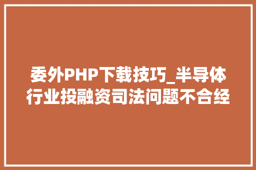 委外PHP下载技巧_半导体行业投融资司法问题不合经营模式下司法尽职查询访问要点异同