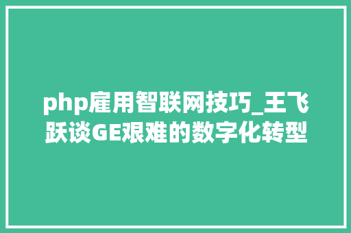 php雇用智联网技巧_王飞跃谈GE艰难的数字化转型启示从工业智联网到工业50