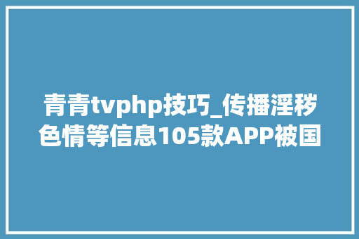青青tvphp技巧_传播淫秽色情等信息105款APP被国家网信办清理下架