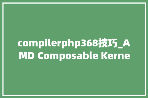 compilerphp368技巧_AMD Composable Kernel 定制化算子融合大年夜幅提升AI端到端机能