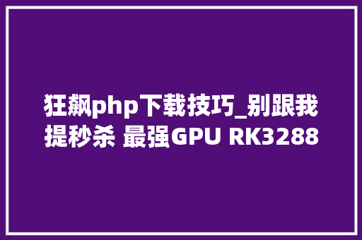 狂飙php下载技巧_别跟我提秒杀 最强GPU RK3288平板网友实测