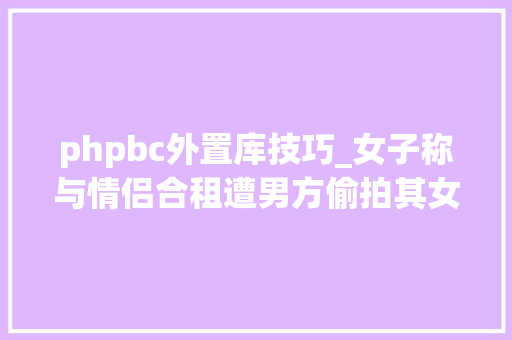 phpbc外置库技巧_女子称与情侣合租遭男方偷拍其女友崩溃咱俩完了