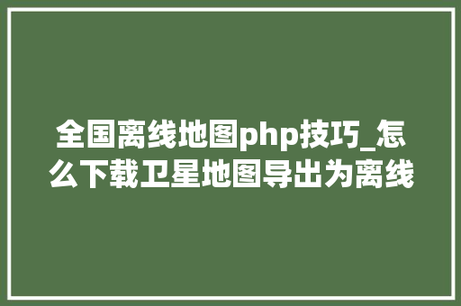 全国离线地图php技巧_怎么下载卫星地图导出为离线包