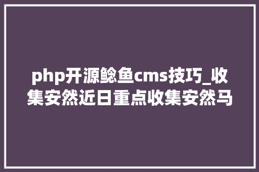 php开源鲶鱼cms技巧_收集安然近日重点收集安然马脚情况摘报