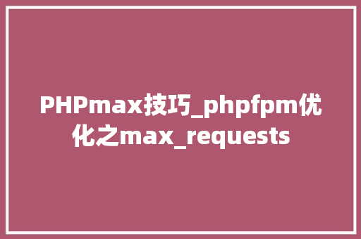 PHPmax技巧_phpfpm优化之max_requests
