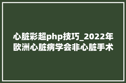 心脏彩超php技巧_2022年欧洲心脏病学会非心脏手术患者心血管评估和治理指南非心脏手术围术期风险评估和降低总体风险的策略