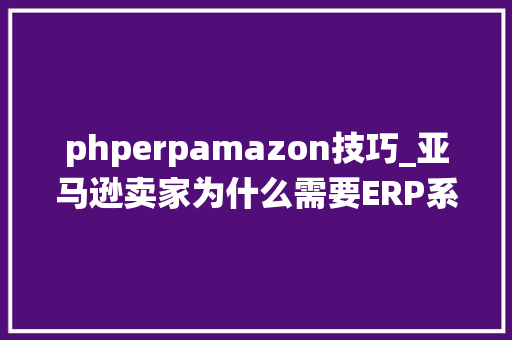 phperpamazon技巧_亚马逊卖家为什么需要ERP系统我想从核心问题搞清楚