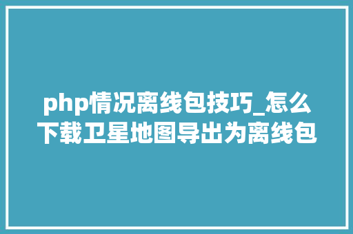 php情况离线包技巧_怎么下载卫星地图导出为离线包