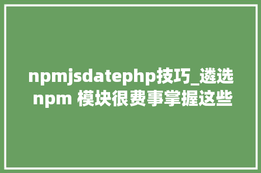 npmjsdatephp技巧_遴选 npm 模块很费事掌握这些技巧就能事半功倍