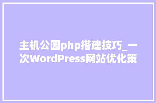 主机公园php搭建技巧_一次WordPress网站优化策略实例