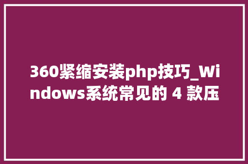 360紧缩安装php技巧_Windows系统常见的 4 款压缩软件一一安装体验最好用的是