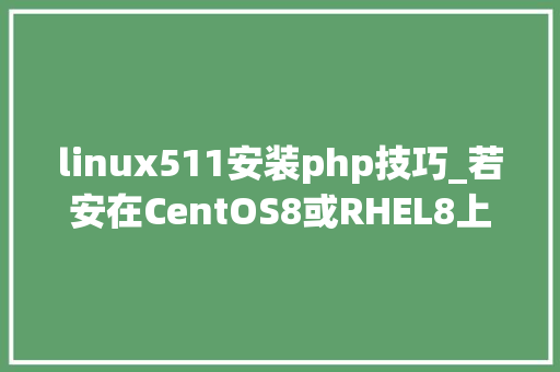 linux511安装php技巧_若安在CentOS8或RHEL8上安装最新版PHP