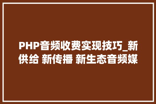 PHP音频收费实现技巧_新供给 新传播 新生态音频媒体融合转型的云听筹划