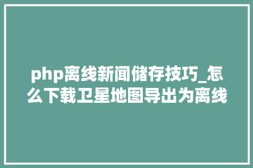 php离线新闻储存技巧_怎么下载卫星地图导出为离线包