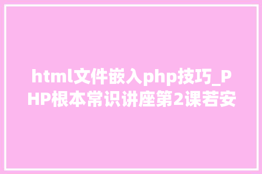 html文件嵌入php技巧_PHP根本常识讲座第2课若安在HTML页面中嵌入PHP代码