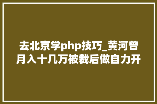去北京学php技巧_黄河曾月入十几万被裁后做自力开拓天天要做的事就是写代码