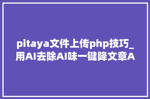 pitaya文件上传php技巧_用AI去除AI味一键降文章AI率的6款免费对象盘点