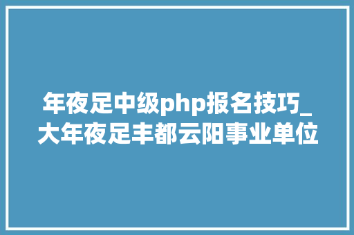 年夜足中级php报名技巧_大年夜足丰都云阳事业单位公招318人
