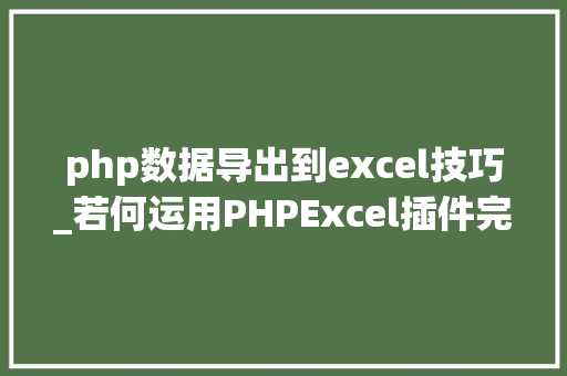 php数据导出到excel技巧_若何运用PHPExcel插件完成数据导出为Excel表