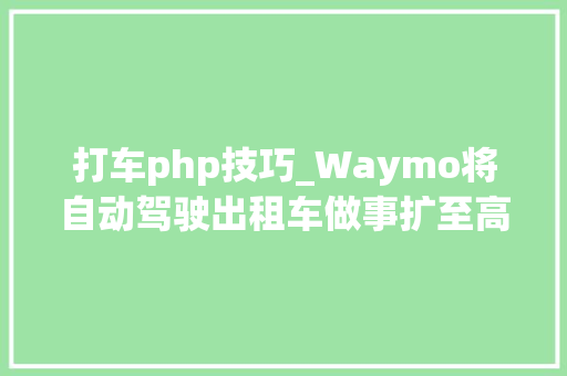 打车php技巧_Waymo将自动驾驶出租车做事扩至高速公路并称能自立进出匝道口