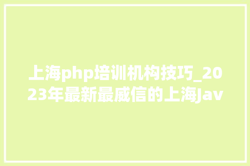 上海php培训机构技巧_2023年最新最威信的上海Java培训机构排行榜出炉