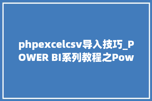 phpexcelcsv导入技巧_POWER BI系列教程之Power query不合数据源数据导入操作详解