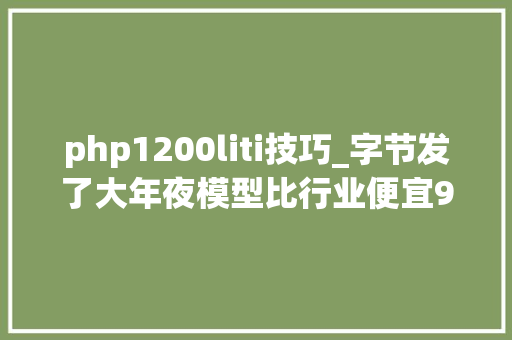 php1200liti技巧_字节发了大年夜模型比行业便宜993