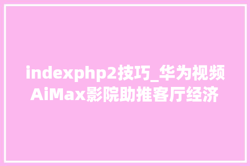 indexphp2技巧_华为视频AiMax影院助推客厅经济技能赋能超高清视听