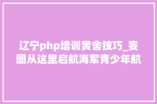 辽宁php培训黉舍技巧_妄图从这里启航海军青少年航校招生啦