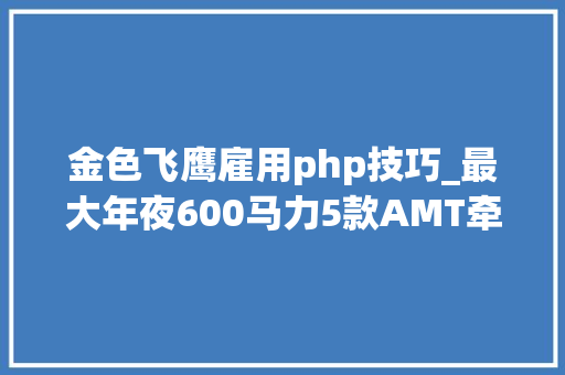 金色飞鹰雇用php技巧_最大年夜600马力5款AMT牵引车都是狠角色你喜好哪个