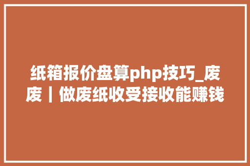 纸箱报价盘算php技巧_废废｜做废纸收受接收能赚钱么